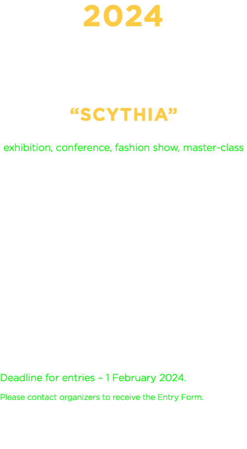 2024 THE 15TH INTERNATIONAL BIENNIAL OF CONTEMPORARY TEXTILE AND FIBRE ART “SCYTHIA” exhibition, conference, fashion show, master-class June 1-14, 2024, Ivano-Frankivs'k, Ukraine 1. International Exhibition. "Scythia 15" international biennial exhibition of contemporary textile and fibre art. Artists from all over the world, who work in different techniques of textile are invited. Two art works can be submitted. Three best artists will be awarded by medals. 2. International Conference. Textile artists, fashion designers, designers of innovative fabrics, lecturers of unique education in textile techniques, innovative fabrics, digital and jacquard art weaving, printing, experimental embroidery, beads, felt, accessories, lace, hats, textile jewellery are invited to be participants of the conference. 3. Art to Wear Show. Artists and designers are invited to be a part of the show. 4. Master-class. Leaders of rare and unique textile techniques are invited. Deadline for entries – 1 February 2024. Please contact organizers to receive the Entry Form. Ludmila Egorova Anastasia Schneider Andrew Schneider
